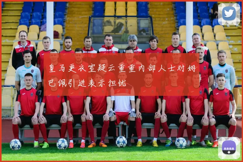 皇马更衣室疑云重重内部人士对姆巴佩引进表示担忧