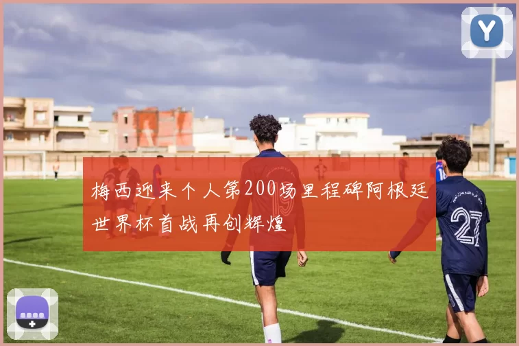 梅西迎来个人第200场里程碑阿根廷世界杯首战再创辉煌