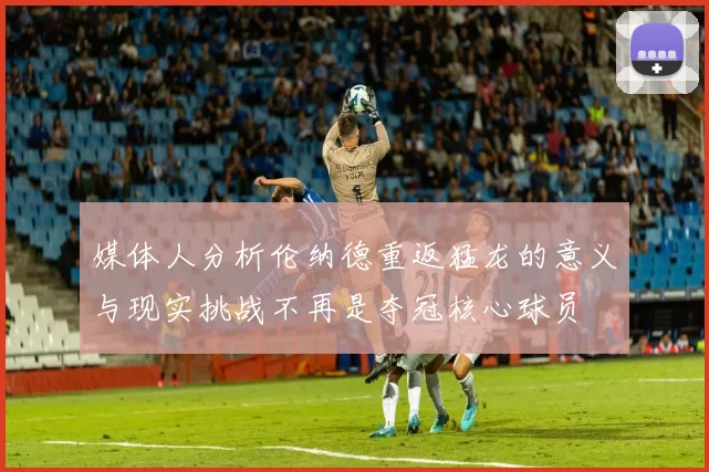 媒体人分析伦纳德重返猛龙的意义与现实挑战不再是夺冠核心球员