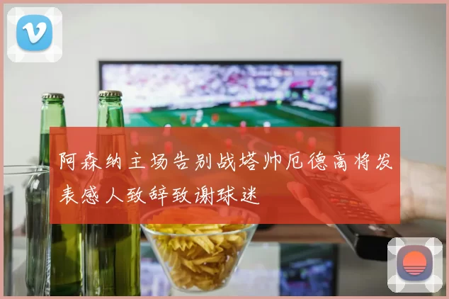 阿森纳主场告别战塔帅厄德高将发表感人致辞致谢球迷