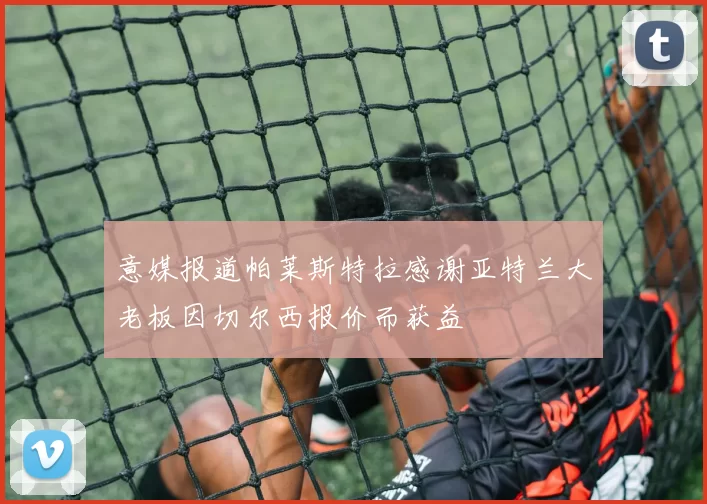 意媒报道帕莱斯特拉感谢亚特兰大老板因切尔西报价而获益
