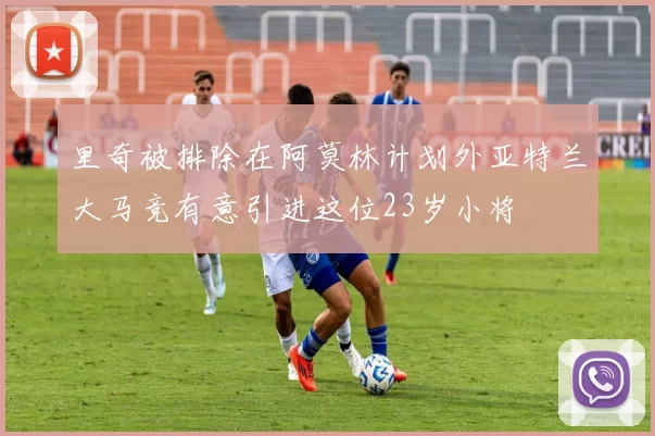 里奇被排除在阿莫林计划外亚特兰大马竞有意引进这位23岁小将