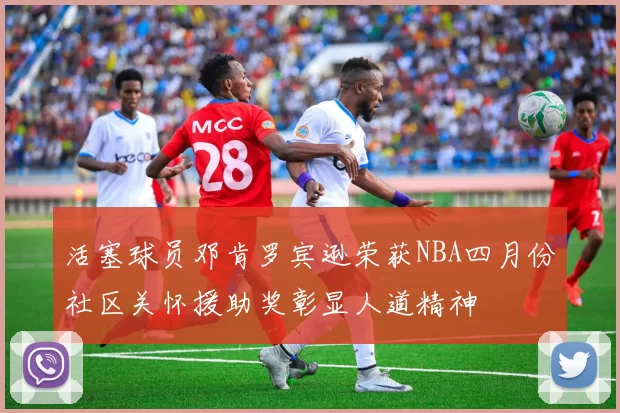 活塞球员邓肯罗宾逊荣获NBA四月份社区关怀援助奖彰显人道精神