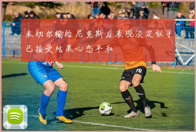 米切尔输给尼克斯后表现淡定似乎已接受结果心态平和