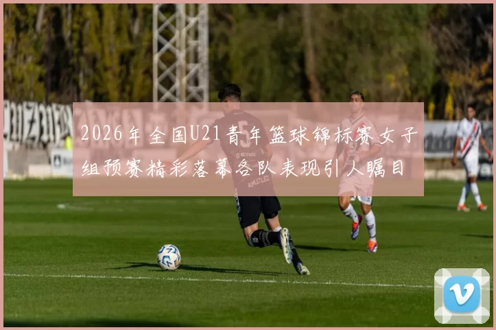 2026年全国U21青年篮球锦标赛女子组预赛精彩落幕各队表现引人瞩目