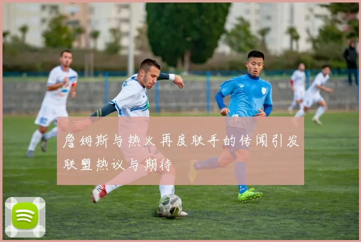 詹姆斯与热火再度联手的传闻引发联盟热议与期待