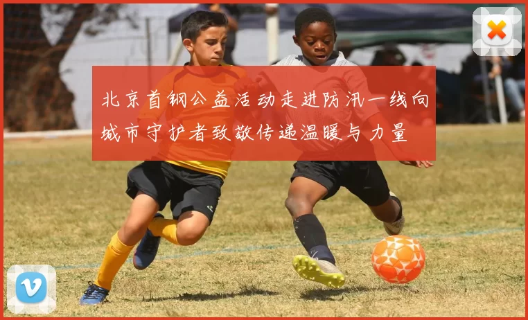 北京首钢公益活动走进防汛一线向城市守护者致敬传递温暖与力量