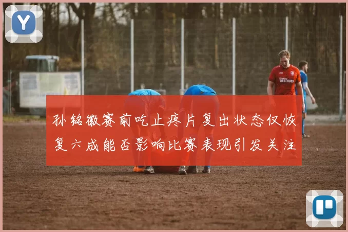 孙铭徽赛前吃止疼片复出状态仅恢复六成能否影响比赛表现引发关注