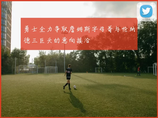 勇士全力争取詹姆斯字母哥与伦纳德三巨头的意向接洽