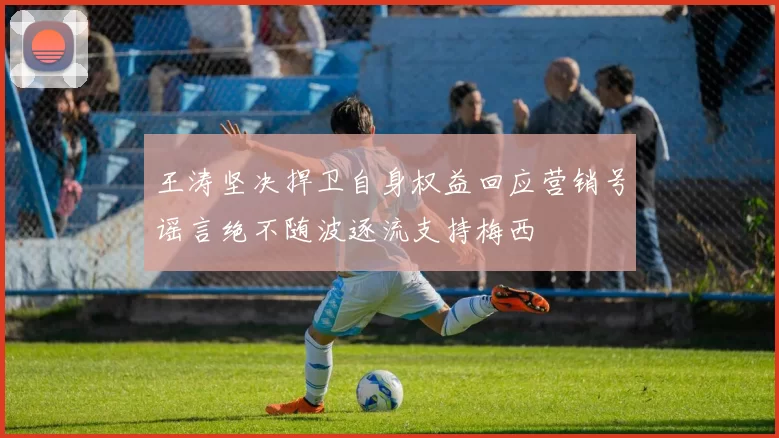 王涛坚决捍卫自身权益回应营销号谣言绝不随波逐流支持梅西