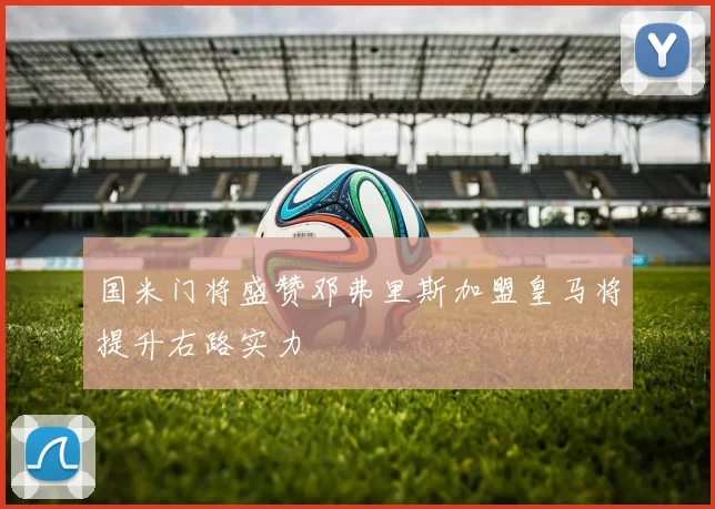 国米门将盛赞邓弗里斯加盟皇马将提升右路实力