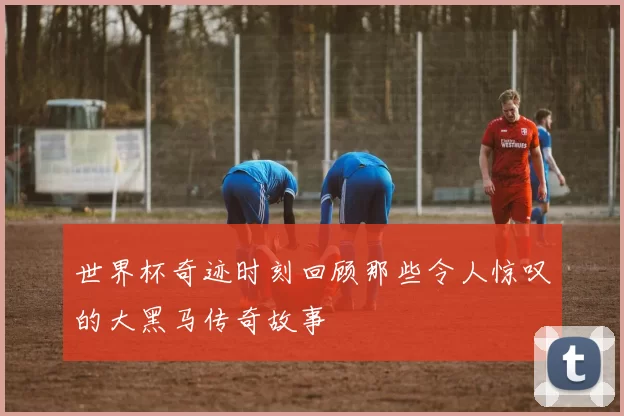 世界杯奇迹时刻回顾那些令人惊叹的大黑马传奇故事
