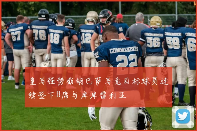 皇马强势截胡巴萨马竞目标球员连续签下B席与库库雷利亚