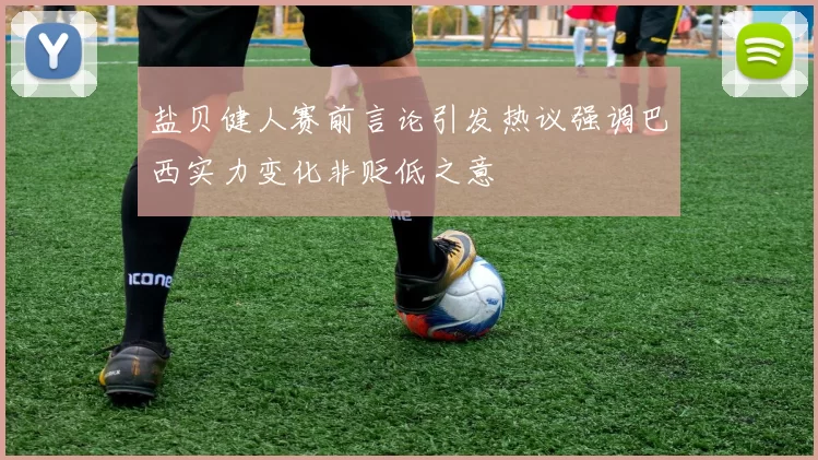 盐贝健人赛前言论引发热议强调巴西实力变化非贬低之意