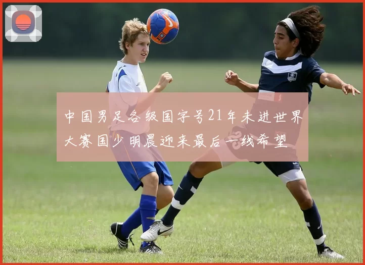中国男足各级国字号21年未进世界大赛国少明晨迎来最后一线希望